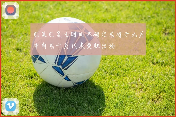 巴莱巴复出时间不确定或将于九月中旬或十月代表曼联出场